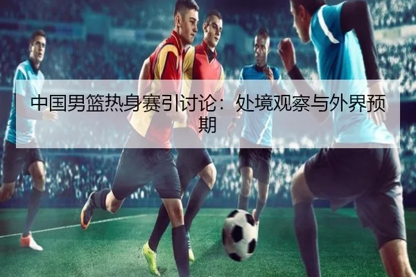 中国男篮热身赛引讨论：处境观察与外界预期